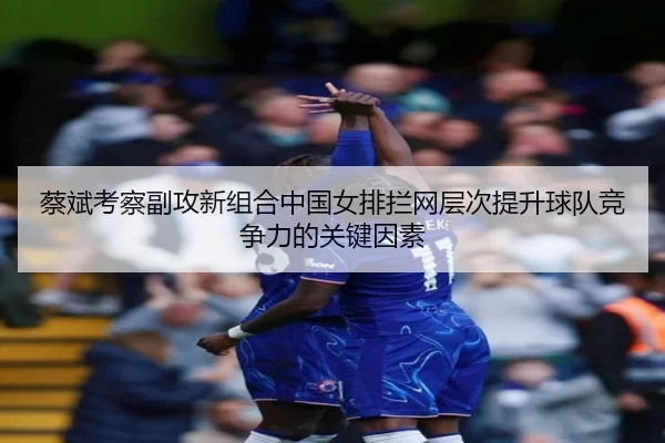 蔡斌考察副攻新组合中国女排拦网层次提升球队竞争力的关键因素