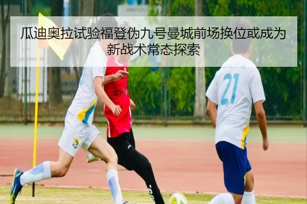 瓜迪奥拉试验福登伪九号曼城前场换位或成为新战术常态探索